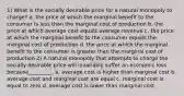 1) What is the socially desirable price for a natural monopoly to charge? a. the price at which the marginal benefit to the consumer is less than the marginal cost of production b. the price at which average cost equals average revenue c. the price at which the marginal benefit to the consumer equals the marginal cost of production d. the price at which the marginal benefit to the consumer is greater than the marginal cost of production 2) A natural monopoly that attempts to charge the socially desirable price will invariably suffer an economic loss because_________. a. average cost is higher than marginal cost b. average cost and marginal cost are equal c. marginal cost is equal to zero d. average cost is lower than marginal cost