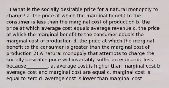 1) What is the socially desirable price for a natural monopoly to charge? a. the price at which the marginal benefit to the consumer is less than the marginal cost of production b. the price at which average cost equals average revenue c. the price at which the marginal benefit to the consumer equals the marginal cost of production d. the price at which the marginal benefit to the consumer is greater than the marginal cost of production 2) A natural monopoly that attempts to charge the socially desirable price will invariably suffer an economic loss because_________. a. average cost is higher than marginal cost b. average cost and marginal cost are equal c. marginal cost is equal to zero d. average cost is lower than marginal cost