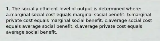 1. The socially efficient level of output is determined where: a.marginal social cost equals marginal social benefit. b.marginal private cost equals marginal social benefit. c.average social cost equals average social benefit. d.average private cost equals average social benefit.