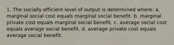 1. The socially efficient level of output is determined where: a. marginal social cost equals marginal social benefit. b. marginal private cost equals marginal social benefit. c. average social cost equals average social benefit. d. average private cost equals average social benefit.