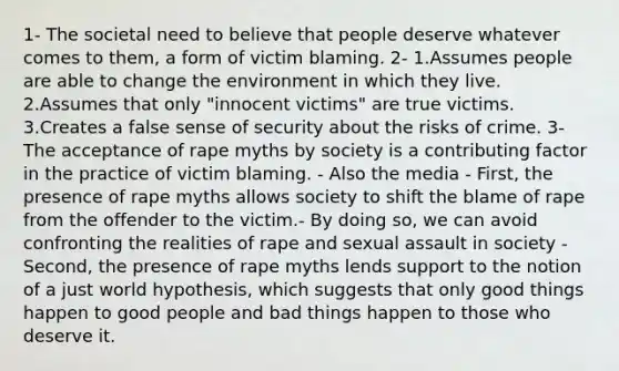 1- The societal need to believe that people deserve whatever comes to them, a form of victim blaming. 2- 1.Assumes people are able to change the environment in which they live. 2.Assumes that only "innocent victims" are true victims. 3.Creates a false sense of security about the risks of crime. 3- The acceptance of rape myths by society is a contributing factor in the practice of victim blaming. - Also the media - First, the presence of rape myths allows society to shift the blame of rape from the offender to the victim.- By doing so, we can avoid confronting the realities of rape and sexual assault in society - Second, the presence of rape myths lends support to the notion of a just world hypothesis, which suggests that only good things happen to good people and bad things happen to those who deserve it.