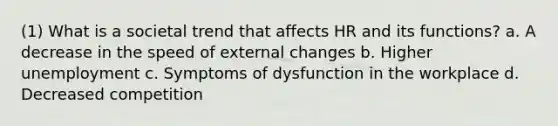 (1) What is a societal trend that affects HR and its functions? a. A decrease in the speed of external changes b. Higher unemployment c. Symptoms of dysfunction in the workplace d. Decreased competition