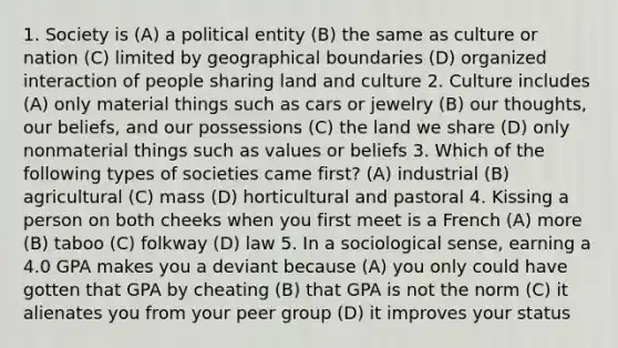 1. Society is (A) a political entity (B) the same as culture or nation (C) limited by geographical boundaries (D) organized interaction of people sharing land and culture 2. Culture includes (A) only material things such as cars or jewelry (B) our thoughts, our beliefs, and our possessions (C) the land we share (D) only nonmaterial things such as values or beliefs 3. Which of the following types of societies came first? (A) industrial (B) agricultural (C) mass (D) horticultural and pastoral 4. Kissing a person on both cheeks when you first meet is a French (A) more (B) taboo (C) folkway (D) law 5. In a sociological sense, earning a 4.0 GPA makes you a deviant because (A) you only could have gotten that GPA by cheating (B) that GPA is not the norm (C) it alienates you from your peer group (D) it improves your status