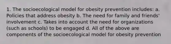 1. The socioecological model for obesity prevention includes: a. Policies that address obesity b. The need for family and friends' involvement c. Takes into account the need for organizations (such as schools) to be engaged d. All of the above are components of the socioecological model for obesity prevention