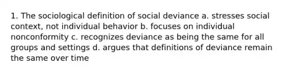 1. The sociological definition of social deviance a. stresses social context, not individual behavior b. focuses on individual nonconformity c. recognizes deviance as being the same for all groups and settings d. argues that definitions of deviance remain the same over time