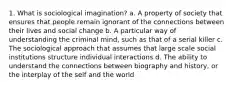 1. What is sociological imagination? a. A property of society that ensures that people remain ignorant of the connections between their lives and social change b. A particular way of understanding the criminal mind, such as that of a serial killer c. The sociological approach that assumes that large scale social institutions structure individual interactions d. The ability to understand the connections between biography and history, or the interplay of the self and the world