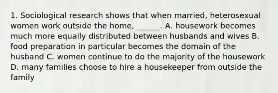 1. Sociological research shows that when married, heterosexual women work outside the home, ______. A. housework becomes much more equally distributed between husbands and wives B. food preparation in particular becomes the domain of the husband C. women continue to do the majority of the housework D. many families choose to hire a housekeeper from outside the family