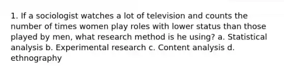 1. If a sociologist watches a lot of television and counts the number of times women play roles with lower status than those played by men, what research method is he using? a. Statistical analysis b. <a href='https://www.questionai.com/knowledge/kD5GeV2lsd-experimental-research' class='anchor-knowledge'>experimental research</a> c. <a href='https://www.questionai.com/knowledge/kqA4k5GbRa-content-analysis' class='anchor-knowledge'>content analysis</a> d. ethnography