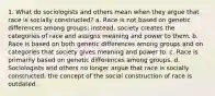 1. What do sociologists and others mean when they argue that race is socially constructed? a. Race is not based on genetic differences among groups; instead, society creates the categories of race and assigns meaning and power to them. b. Race is based on both genetic differences among groups and on categories that society gives meaning and power to. c. Race is primarily based on genetic differences among groups. d. Sociologists and others no longer argue that race is socially constructed; the concept of the social construction of race is outdated.