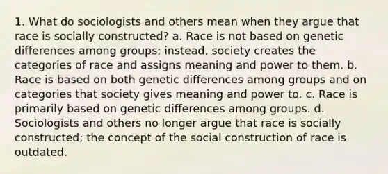 1. What do sociologists and others mean when they argue that race is socially constructed? a. Race is not based on genetic differences among groups; instead, society creates the categories of race and assigns meaning and power to them. b. Race is based on both genetic differences among groups and on categories that society gives meaning and power to. c. Race is primarily based on genetic differences among groups. d. Sociologists and others no longer argue that race is socially constructed; the concept of the social construction of race is outdated.