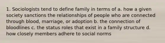 1. Sociologists tend to define family in terms of a. how a given society sanctions the relationships of people who are connected through blood, marriage, or adoption b. the connection of bloodlines c. the status roles that exist in a family structure d. how closely members adhere to social norms