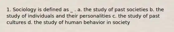 1. Sociology is defined as _ . a. the study of past societies b. the study of individuals and their personalities c. the study of past cultures d. the study of human behavior in society