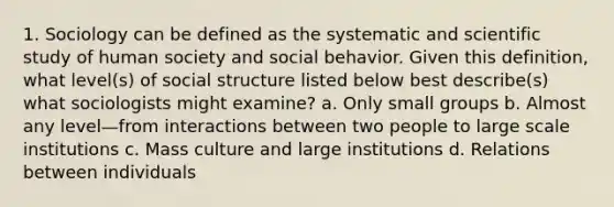 1. Sociology can be defined as the systematic and scientific study of human society and social behavior. Given this definition, what level(s) of social structure listed below best describe(s) what sociologists might examine? a. Only small groups b. Almost any level—from interactions between two people to large scale institutions c. Mass culture and large institutions d. Relations between individuals