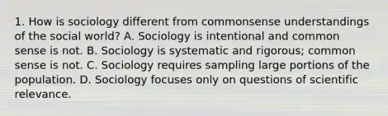 1. How is sociology different from commonsense understandings of the social world? A. Sociology is intentional and common sense is not. B. Sociology is systematic and rigorous; common sense is not. C. Sociology requires sampling large portions of the population. D. Sociology focuses only on questions of scientific relevance.