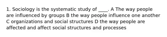 1. Sociology is the systematic study of ____. A The way people are influenced by groups B the way people influence one another C organizations and social structures D the way people are affected and affect social structures and processes