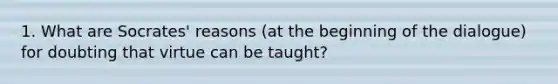 1. What are Socrates' reasons (at the beginning of the dialogue) for doubting that virtue can be taught?