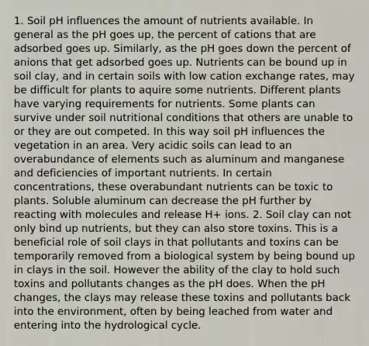 1. Soil pH influences the amount of nutrients available. In general as the pH goes up, the percent of cations that are adsorbed goes up. Similarly, as the pH goes down the percent of anions that get adsorbed goes up. Nutrients can be bound up in soil clay, and in certain soils with low cation exchange rates, may be difficult for plants to aquire some nutrients. Different plants have varying requirements for nutrients. Some plants can survive under soil nutritional conditions that others are unable to or they are out competed. In this way soil pH influences the vegetation in an area. Very acidic soils can lead to an overabundance of elements such as aluminum and manganese and deficiencies of important nutrients. In certain concentrations, these overabundant nutrients can be toxic to plants. Soluble aluminum can decrease the pH further by reacting with molecules and release H+ ions. 2. Soil clay can not only bind up nutrients, but they can also store toxins. This is a beneficial role of soil clays in that pollutants and toxins can be temporarily removed from a biological system by being bound up in clays in the soil. However the ability of the clay to hold such toxins and pollutants changes as the pH does. When the pH changes, the clays may release these toxins and pollutants back into the environment, often by being leached from water and entering into the hydrological cycle.