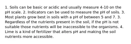 1. Soils can be basic or acidic and usually measure 4-10 on the pH scale. 2. Indicators can be used to measure the pH of soils. 3. Most plants grow best in soils with a pH of between 5 and 7. 3. Regardless of the nutrients present in the soil, if the pH is not suitable those nutrients will be inaccessible to the organisms. 4. Lime is a kind of fertilizer that alters pH and making the soil nutrients more accessible.