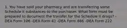 1. You have sold your pharmacy and are transferring some Schedule II substances to the purchaser. What form must be prepared to document the transfer for the Schedule II drugs? -DEA Form 106 -DEA Form 41 -DEA Form 666 -DEA Form 222