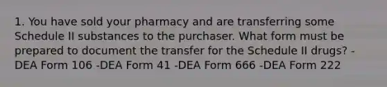 1. You have sold your pharmacy and are transferring some Schedule II substances to the purchaser. What form must be prepared to document the transfer for the Schedule II drugs? -DEA Form 106 -DEA Form 41 -DEA Form 666 -DEA Form 222