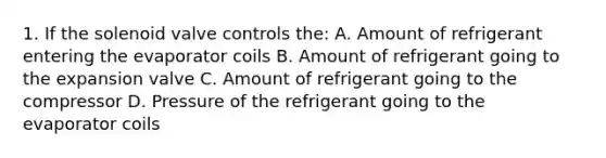 1. If the solenoid valve controls the: A. Amount of refrigerant entering the evaporator coils B. Amount of refrigerant going to the expansion valve C. Amount of refrigerant going to the compressor D. Pressure of the refrigerant going to the evaporator coils