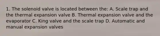 1. The solenoid valve is located between the: A. Scale trap and the thermal expansion valve B. Thermal expansion valve and the evaporator C. King valve and the scale trap D. Automatic and manual expansion valves