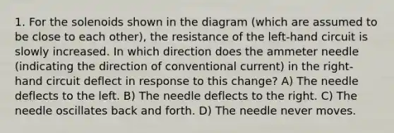 1. For the solenoids shown in the diagram (which are assumed to be close to each other), the resistance of the left-hand circuit is slowly increased. In which direction does the ammeter needle (indicating the direction of conventional current) in the right-hand circuit deflect in response to this change? A) The needle deflects to the left. B) The needle deflects to the right. C) The needle oscillates back and forth. D) The needle never moves.