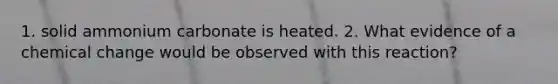 1. solid ammonium carbonate is heated. 2. What evidence of a chemical change would be observed with this reaction?