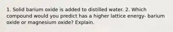 1. Solid barium oxide is added to distilled water. 2. Which compound would you predict has a higher lattice energy- barium oxide or magnesium oxide? Explain.