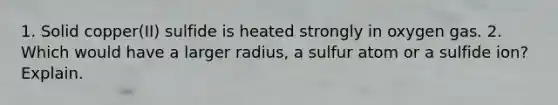 1. Solid copper(II) sulfide is heated strongly in oxygen gas. 2. Which would have a larger radius, a sulfur atom or a sulfide ion? Explain.