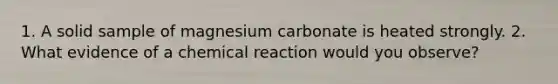 1. A solid sample of magnesium carbonate is heated strongly. 2. What evidence of a chemical reaction would you observe?