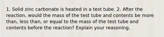 1. Solid zinc carbonate is heated in a test tube. 2. After the reaction, would the mass of the test tube and contents be more than, less than, or equal to the mass of the test tube and contents before the reaction? Explain your reasoning.