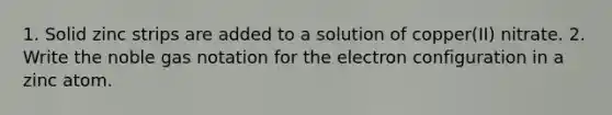 1. Solid zinc strips are added to a solution of copper(II) nitrate. 2. Write the noble gas notation for the electron configuration in a zinc atom.