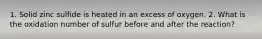 1. Solid zinc sulfide is heated in an excess of oxygen. 2. What is the oxidation number of sulfur before and after the reaction?