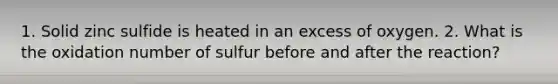 1. Solid zinc sulfide is heated in an excess of oxygen. 2. What is the oxidation number of sulfur before and after the reaction?