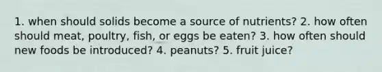 1. when should solids become a source of nutrients? 2. how often should meat, poultry, fish, or eggs be eaten? 3. how often should new foods be introduced? 4. peanuts? 5. fruit juice?