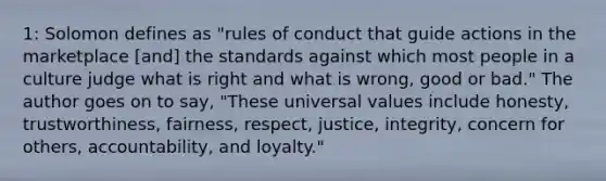 1: Solomon defines as "rules of conduct that guide actions in the marketplace [and] the standards against which most people in a culture judge what is right and what is wrong, good or bad." The author goes on to say, "These universal values include honesty, trustworthiness, fairness, respect, justice, integrity, concern for others, accountability, and loyalty."