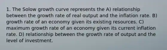 1. The Solow growth curve represents the A) relationship between the growth rate of real output and the inflation rate. B) growth rate of an economy given its existing resources. C) maximum growth rate of an economy given its current inflation rate. D) relationship between the growth rate of output and the level of investment.