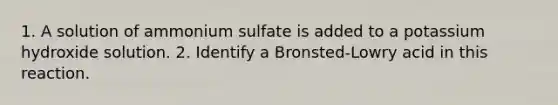 1. A solution of ammonium sulfate is added to a potassium hydroxide solution. 2. Identify a Bronsted-Lowry acid in this reaction.