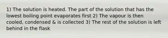 1) The solution is heated. The part of the solution that has the lowest boiling point evaporates first 2) The vapour is then cooled, condensed & is collected 3) The rest of the solution is left behind in the flask