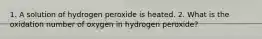 1. A solution of hydrogen peroxide is heated. 2. What is the oxidation number of oxygen in hydrogen peroxide?