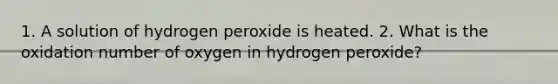 1. A solution of hydrogen peroxide is heated. 2. What is the oxidation number of oxygen in hydrogen peroxide?