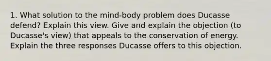 1. What solution to the mind-body problem does Ducasse defend? Explain this view. Give and explain the objection (to Ducasse's view) that appeals to the conservation of energy. Explain the three responses Ducasse offers to this objection.