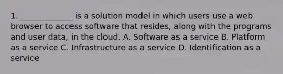 1. _____________ is a solution model in which users use a web browser to access software that resides, along with the programs and user data, in the cloud. A. Software as a service B. Platform as a service C. Infrastructure as a service D. Identification as a service