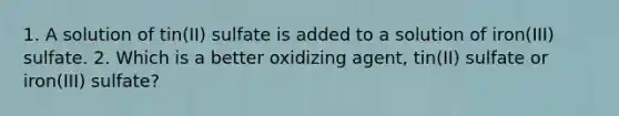 1. A solution of tin(II) sulfate is added to a solution of iron(III) sulfate. 2. Which is a better oxidizing agent, tin(II) sulfate or iron(III) sulfate?