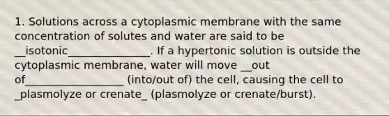 1. Solutions across a cytoplasmic membrane with the same concentration of solutes and water are said to be __isotonic_______________. If a hypertonic solution is outside the cytoplasmic membrane, water will move __out of__________________ (into/out of) the cell, causing the cell to _plasmolyze or crenate_ (plasmolyze or crenate/burst).