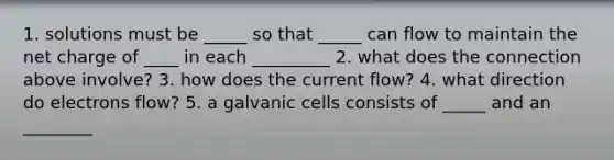 1. solutions must be _____ so that _____ can flow to maintain the net charge of ____ in each _________ 2. what does the connection above involve? 3. how does the current flow? 4. what direction do electrons flow? 5. a galvanic cells consists of _____ and an ________