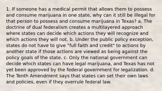 1. If someone has a medical permit that allows them to possess and consume marijuana in one state, why can it still be illegal for that person to possess and consume marijuana in Texas? a. The doctrine of dual federalism creates a multilayered approach where states can decide which actions they will recognize and which actions they will not. b. Under the public policy exception, states do not have to give "full faith and credit" to actions by another state if those actions are viewed as being against the policy goals of the state. c. Only the national government can decide which states can have legal marijuana, and Texas has not yet been approved by the federal government for legalization. d. The Tenth Amendment says that states can set their own laws and policies, even if they overrule federal law.