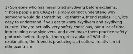 1) Someone who has never tried skydiving before exclaims, "Those people are CRAZY! I simply cannot understand why someone would do something like that!" A friend replies, "Oh, it's easy to understand if you get to know skydivers and skydiving culture. They're actually very safety conscious, put a lot of time into training new skydivers, and even make them practice safety protocols before they let them get in a plane." With this explanation, the friend is practicing... a) cultural relativism b) ethnocentrism