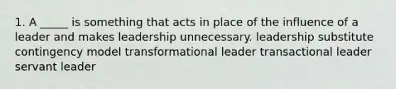 1. A _____ is something that acts in place of the influence of a leader and makes leadership unnecessary. leadership substitute contingency model transformational leader transactional leader servant leader